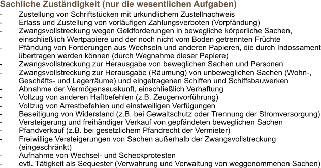 Sachliche Zuständigkeit (nur die wesentlichen Aufgaben)  -	Zustellung von Schriftstücken mit urkundlichem Zustellnachweis -	Erlass und Zustellung von vorläufigen Zahlungsverboten (Vorpfändung) -	Zwangsvollstreckung wegen Geldforderungen in bewegliche körperliche Sachen,  einschließlich Wertpapiere und der noch nicht vom Boden getrennten Früchte -	Pfändung von Forderungen aus Wechseln und anderen Papieren, die durch Indossament übertragen werden können (durch Wegnahme dieser Papiere) -	Zwangsvollstreckung zur Herausgabe von beweglichen Sachen und Personen -	Zwangsvollstreckung zur Herausgabe (Räumung) von unbeweglichen Sachen (Wohn-, Geschäfts- und Lagerräume) und eingetragenen Schiffen und Schiffsbauwerken -	Abnahme der Vermögensauskunft, einschließlich Verhaftung -	Vollzug von anderen Haftbefehlen (z.B. Zeugenvorführung) -	Vollzug von Arrestbefehlen und einstweiligen Verfügungen -	Beseitigung von Widerstand (z.B. bei Gewaltschutz oder Trennung der Stromversorgung) -	Versteigerung und freihändiger Verkauf von gepfändeten beweglichen Sachen -	Pfandverkauf (z.B. bei gesetzlichem Pfandrecht der Vermieter) -	Freiwillige Versteigerungen von Sachen außerhalb der Zwangsvollstreckung (eingeschränkt)  -	Aufnahme von Wechsel- und Scheckprotesten -	evtl. Tätigkeit als Sequester (Verwahrung und Verwaltung von weggenommenen Sachen)